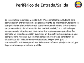 Periférico de Entrada/Salida 
En informática, la entrada y salida (E/S) (I/O, en inglés Input/Output), es la 
comunicación entre un sistema de procesamiento de información, tal como la 
computadora y el mundo exterior, posiblemente un humano u otro sistema 
de procesamiento de información. Los periféricos de E/S son utilizados por 
una persona (u otro sistema) para comunicarse con una computadora. Por 
ejemplo, un teclado o un ratón puede ser un dispositivo de entrada para una 
computadora, mientras que los monitores e impresoras se consideran los 
dispositivos de salida para una computadora. Dispositivos para la 
comunicación entre computadoras, tales como módems y tarjetas de red, por 
lo general sirven para entrada y salida. 
 