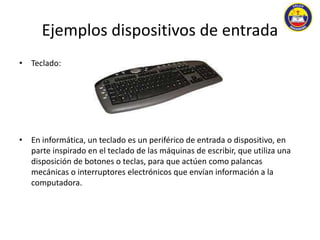 Ejemplos dispositivos de entrada 
• Teclado: 
• En informática, un teclado es un periférico de entrada o dispositivo, en 
parte inspirado en el teclado de las máquinas de escribir, que utiliza una 
disposición de botones o teclas, para que actúen como palancas 
mecánicas o interruptores electrónicos que envían información a la 
computadora. 
 
