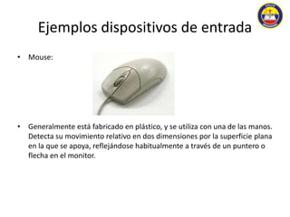 Ejemplos dispositivos de entrada 
• Mouse: 
• Generalmente está fabricado en plástico, y se utiliza con una de las manos. 
Detecta su movimiento relativo en dos dimensiones por la superficie plana 
en la que se apoya, reflejándose habitualmente a través de un puntero o 
flecha en el monitor. 
 