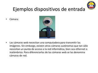 Ejemplos dispositivos de entrada 
• Cámara: 
• Las cámaras web necesitan una computadora para transmitir las 
imágenes. Sin embargo, existen otras cámaras autónomas que tan sólo 
necesitan un punto de acceso a la red informática, bien sea ethernet o 
inalámbrico. Para diferenciarlas de las cámaras web se las denomina 
cámaras de red. 
 