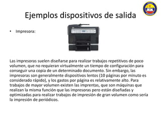 Ejemplos dispositivos de salida 
• Impresora: 
Las impresoras suelen diseñarse para realizar trabajos repetitivos de poco 
volumen, que no requieran virtualmente un tiempo de configuración para 
conseguir una copia de un determinado documento. Sin embargo, las 
impresoras son generalmente dispositivos lentos (10 páginas por minuto es 
considerado rápido), y los gastos por página es relativamente alto. Para 
trabajos de mayor volumen existen las imprentas, que son máquinas que 
realizan la misma función que las impresoras pero están diseñadas y 
optimizadas para realizar trabajos de impresión de gran volumen como sería 
la impresión de periódicos. 
 