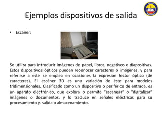 Ejemplos dispositivos de salida 
• Escáner: 
Se utiliza para introducir imágenes de papel, libros, negativos o diapositivas. 
Estos dispositivos ópticos pueden reconocer caracteres o imágenes, y para 
referirse a este se emplea en ocasiones la expresión lector óptico (de 
caracteres). El escáner 3D es una variación de éste para modelos 
tridimensionales. Clasificado como un dispositivo o periférico de entrada, es 
un aparato electrónico, que explora o permite "escanear" o "digitalizar" 
imágenes o documentos, y lo traduce en señales eléctricas para su 
procesamiento y, salida o almacenamiento. 
 