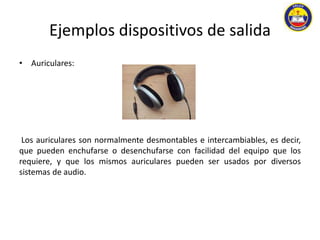 Ejemplos dispositivos de salida 
• Auriculares: 
Los auriculares son normalmente desmontables e intercambiables, es decir, 
que pueden enchufarse o desenchufarse con facilidad del equipo que los 
requiere, y que los mismos auriculares pueden ser usados por diversos 
sistemas de audio. 
 