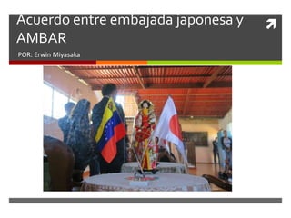 Acuerdo entre embajada japonesa y
AMBAR
POR: Erwin Miyasaka
 