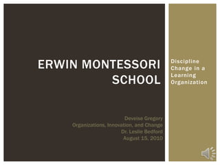 Discipline Change in a Learning Organization Erwin Montessori School Deveise Gregory Organizations, Innovation, and Change Dr. Leslie Bedford August 15, 2010 