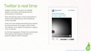 Twitter is real time
Twitter’s mission is to serve as a global
platform for public self-expression and
conversation in real time.
Over the last few years, it has evolved from a
simple, text-based service into something
richer and fuller. 
Users can now embed everything from photos
to Vines and even mini-apps in their Tweet. 
The stream, so to speak, has become a raging
river of content.
As this has happened, Twitter has transitioned
from being a technology company to a
powerful global media company.

Erwin Penland - Proprietary and Conﬁdential

 