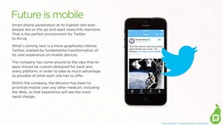 Future is mobile
Smart phone penetration at its highest rate ever;
people are on the go and want news/info real-time.  
That is the perfect environment for Twitter
to thrive.
What’s coming next is a more graphically-intense
Twitter, marked by fundamental transformation of
its core experience on mobile devices. 
The company has come around to the idea that its
apps should be custom-designed for each and
every platform, in order to take as much advantage
as possible of what each one has to oﬀer.
Within the company, the decision has been to
prioritize mobile over any other medium, including
the Web, so that experience will see the most
rapid change.

Erwin Penland - Proprietary and Conﬁdential

 