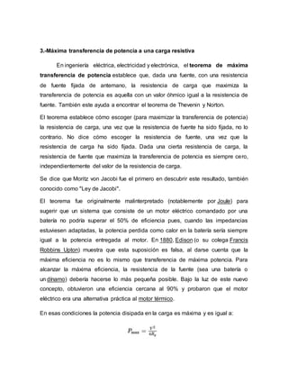 3.-Máxima transferencia de potencia a una carga resistiva
En ingeniería eléctrica, electricidad y electrónica, el teorema de máxima
transferencia de potencia establece que, dada una fuente, con una resistencia
de fuente fijada de antemano, la resistencia de carga que maximiza la
transferencia de potencia es aquella con un valor óhmico igual a la resistencia de
fuente. También este ayuda a encontrar el teorema de Thevenin y Norton.
El teorema establece cómo escoger (para maximizar la transferencia de potencia)
la resistencia de carga, una vez que la resistencia de fuente ha sido fijada, no lo
contrario. No dice cómo escoger la resistencia de fuente, una vez que la
resistencia de carga ha sido fijada. Dada una cierta resistencia de carga, la
resistencia de fuente que maximiza la transferencia de potencia es siempre cero,
independientemente del valor de la resistencia de carga.
Se dice que Moritz von Jacobi fue el primero en descubrir este resultado, también
conocido como "Ley de Jacobi".
El teorema fue originalmente malinterpretado (notablemente por Joule) para
sugerir que un sistema que consiste de un motor eléctrico comandado por una
batería no podría superar el 50% de eficiencia pues, cuando las impedancias
estuviesen adaptadas, la potencia perdida como calor en la batería sería siempre
igual a la potencia entregada al motor. En 1880, Edison (o su colega Francis
Robbins Upton) muestra que esta suposición es falsa, al darse cuenta que la
máxima eficiencia no es lo mismo que transferencia de máxima potencia. Para
alcanzar la máxima eficiencia, la resistencia de la fuente (sea una batería o
un dínamo) debería hacerse lo más pequeña posible. Bajo la luz de este nuevo
concepto, obtuvieron una eficiencia cercana al 90% y probaron que el motor
eléctrico era una alternativa práctica al motor térmico.
En esas condiciones la potencia disipada en la carga es máxima y es igual a:
 
