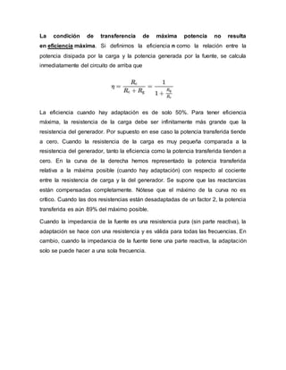 La condición de transferencia de máxima potencia no resulta
en eficiencia máxima. Si definimos la eficiencia n como la relación entre la
potencia disipada por la carga y la potencia generada por la fuente, se calcula
inmediatamente del circuito de arriba que
La eficiencia cuando hay adaptación es de solo 50%. Para tener eficiencia
máxima, la resistencia de la carga debe ser infinitamente más grande que la
resistencia del generador. Por supuesto en ese caso la potencia transferida tiende
a cero. Cuando la resistencia de la carga es muy pequeña comparada a la
resistencia del generador, tanto la eficiencia como la potencia transferida tienden a
cero. En la curva de la derecha hemos representado la potencia transferida
relativa a la máxima posible (cuando hay adaptación) con respecto al cociente
entre la resistencia de carga y la del generador. Se supone que las reactancias
están compensadas completamente. Nótese que el máximo de la curva no es
crítico. Cuando las dos resistencias están desadaptadas de un factor 2, la potencia
transferida es aún 89% del máximo posible.
Cuando la impedancia de la fuente es una resistencia pura (sin parte reactiva), la
adaptación se hace con una resistencia y es válida para todas las frecuencias. En
cambio, cuando la impedancia de la fuente tiene una parte reactiva, la adaptación
solo se puede hacer a una sola frecuencia.
 