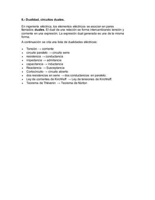 6.- Dualidad, circuitos duales.
En ingeniería eléctrica, los elementos eléctricos se asocian en pares
llamados duales. El dual de una relación se forma intercambiando tensión y
corriente en una expresión. La expresión dual generada es una de la misma
forma.
A continuación se cita una lista de dualidades eléctricas:
 Tensión → corriente
 circuito paralelo → circuito serie
 resistencia → conductancia
 impedancia → admitancia
 capacitancia → inductancia
 Reactancia → Susceptancia
 Cortocircuito → circuito abierto
 dos resistencias en serie → dos conductancias en paralelo;
 Ley de corrientes de Kirchhoff → Ley de tensiones de Kirchhoff.
 Teorema de Thévenin → Teorema de Norton
 