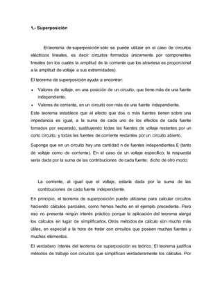 1.- Superposición
El teorema de superposición sólo se puede utilizar en el caso de circuitos
eléctricos lineales, es decir circuitos formados únicamente por componentes
lineales (en los cuales la amplitud de la corriente que los atraviesa es proporcional
a la amplitud de voltaje a sus extremidades).
El teorema de superposición ayuda a encontrar:
 Valores de voltaje, en una posición de un circuito, que tiene más de una fuente
independiente.
 Valores de corriente, en un circuito con más de una fuente independiente.
Este teorema establece que el efecto que dos o más fuentes tienen sobre una
impedancia es igual, a la suma de cada uno de los efectos de cada fuente
tomados por separado, sustituyendo todas las fuentes de voltaje restantes por un
corto circuito, y todas las fuentes de corriente restantes por un circuito abierto.
Suponga que en un circuito hay una cantidad n de fuentes independientes E (tanto
de voltaje como de corriente). En el caso de un voltaje específico, la respuesta
sería dada por la suma de las contribuciones de cada fuente; dicho de otro modo:
La corriente, al igual que el voltaje, estaría dada por la suma de las
contribuciones de cada fuente independiente.
En principio, el teorema de superposición puede utilizarse para calcular circuitos
haciendo cálculos parciales, como hemos hecho en el ejemplo precedente. Pero
eso no presenta ningún interés práctico porque la aplicación del teorema alarga
los cálculos en lugar de simplificarlos. Otros métodos de cálculo son mucho más
útiles, en especial a la hora de tratar con circuitos que poseen muchas fuentes y
muchos elementos.
El verdadero interés del teorema de superposición es teórico. El teorema justifica
métodos de trabajo con circuitos que simplifican verdaderamente los cálculos. Por
 
