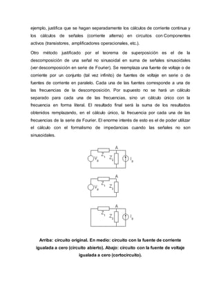 ejemplo, justifica que se hagan separadamente los cálculos de corriente continua y
los cálculos de señales (corriente alterna) en circuitos con Componentes
activos (transistores, amplificadores operacionales, etc.).
Otro método justificado por el teorema de superposición es el de la
descomposición de una señal no sinusoidal en suma de señales sinusoidales
(ver descomposición en serie de Fourier). Se reemplaza una fuente de voltaje o de
corriente por un conjunto (tal vez infinito) de fuentes de voltaje en serie o de
fuentes de corriente en paralelo. Cada una de las fuentes corresponde a una de
las frecuencias de la descomposición. Por supuesto no se hará un cálculo
separado para cada una de las frecuencias, sino un cálculo único con la
frecuencia en forma literal. El resultado final será la suma de los resultados
obtenidos remplazando, en el cálculo único, la frecuencia por cada una de las
frecuencias de la serie de Fourier. El enorme interés de esto es el de poder utilizar
el cálculo con el formalismo de impedancias cuando las señales no son
sinusoidales.
Arriba: circuito original. En medio: circuito con la fuente de corriente
igualada a cero (circuito abierto). Abajo: circuito con la fuente de voltaje
igualada a cero (cortocircuito).
 