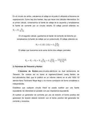 En el circuito de arriba, calculemos el voltaje en el punto A utilizando el teorema de
superposición. Como hay dos fuentes, hay que hacer dos cálculos intermedios. En
el primer cálculo, conservamos la fuente de voltaje de la izquierda y remplazamos
la fuente de corriente por un circuito abierto. El voltaje parcial obtenido es:
En el segundo cálculo, guardamos la fuente de corriente de derecha y/o
remplazamos la fuente de voltaje por un cortocircuito. El voltaje obtenido es:
El voltaje que buscamos es la suma de los dos voltajes parciales:
2.-Teoremas de Thévenin y Norton
El teorema de Norton para circuitos eléctricos es dual del teorema de
Thévenin. Se conoce así en honor al ingeniero Edward Lawry Norton, de
los Laboratorios Bell, que lo publicó en un informe interno en el año 1926.1 El
alemán Hans Ferdinand Mayer llegó a la misma conclusión de forma simultánea e
independiente.
Establece que cualquier circuito lineal se puede sustituir por una fuente
equivalente de intensidad en paralelo con una impedancia equivalente.
Al sustituir un generador de corriente por uno de tensión, el borne positivo del
generador de tensión deberá coincidir con el borne positivo del generador de
corriente y viceversa.
 