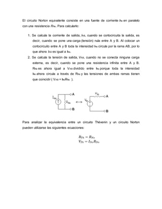 El circuito Norton equivalente consiste en una fuente de corriente INo en paralelo
con una resistencia RNo. Para calcularlo:
1. Se calcula la corriente de salida, IAB, cuando se cortocircuita la salida, es
decir, cuando se pone una carga (tensión) nula entre A y B. Al colocar un
cortocircuito entre A y B toda la intensidad INo circula por la rama AB, por lo
que ahora IAB es igual a INo.
2. Se calcula la tensión de salida, VAB, cuando no se conecta ninguna carga
externa, es decir, cuando se pone una resistencia infinita entre A y B.
RNo es ahora igual a VAB dividido entre INo porque toda la intensidad
INo ahora circula a través de RNo y las tensiones de ambas ramas tienen
que coincidir ( VAB = INoRNo ).
Para analizar la equivalencia entre un circuito Thévenin y un circuito Norton
pueden utilizarse las siguientes ecuaciones:
 