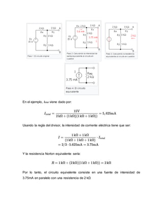 En el ejemplo, Itotal viene dado por:
Usando la regla del divisor, la intensidad de corriente eléctrica tiene que ser:
Y la resistencia Norton equivalente sería:
Por lo tanto, el circuito equivalente consiste en una fuente de intensidad de
3.75mA en paralelo con una resistencia de 2 kΩ
 