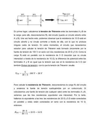 En primer lugar, calculamos la tensión de Thévenin entre los terminales A y B de
la carga; para ello, desconectamos RL del circuito (queda un circuito abierto entre
A y B). Una vez hecho esto, podemos observar que la resistencia de 10 Ω está en
circuito abierto y no circula corriente a través de ella, con lo que no produce
ninguna caída de tensión. En estos momentos, el circuito que necesitamos
estudiar para calcular la tensión de Thévenin está formado únicamente por la
fuente de tensión de 100 V en serie con dos resistencias de 20 Ω y 5 Ω. Como la
carga RL está en paralelo con la resistencia de 5 Ω (recordar que no circula
intensidad a través de la resistencia de 10 Ω), la diferencia de potencial entre los
terminales A y B es igual que la tensión que cae en la resistencia de 5 Ω (ver
también Divisor de tensión), con lo que la tensión de Thévenin resulta:
Para calcular la resistencia de Thévenin, desconectamos la carga RL del circuito
y anulamos la fuente de tensión sustituyéndola por un cortocircuito. Si
colocásemos una fuente de tensión (de cualquier valor) entre los terminales A y B,
veríamos que las tres resistencias soportarían una intensidad. Por lo tanto,
hallamos la equivalente a las tres: las resistencias de 20 Ω y 5 Ω están conectadas
en paralelo y estas están conectadas en serie con la resistencia de 10 Ω,
entonces:
 