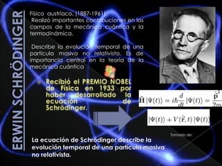 Erwin Schrödinger Físico  austríaco, (1887-1961)  Realizó importantes contribuciones en los campos de la mecánica cuántica y la termodinámica. Describe la evolución temporal de una partícula masiva no relativista. Es de importancia central en la teoría de la mecánica cuántica Recibió el PREMIO NOBEL de Física en 1933 por haber desarrollado la ecuación de Schrödinger. Tomado de: La ecuación de Schrödinger describe la evolución temporal de una partícula masiva    no relativista. 