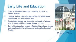 Early Life and Education
 Erwin Schrödinger was born on August 12, 1887, in
Vienna, Austria.
 He grew up in an well educated family; his father was a
botanist and oil cloth manufacturer.
 Schrödinger studied physics at the University of Vienna,
where he earned his doctorate degree in 1910.
 During his education, he was influenced by notable figures
such as physicist Franz Exner and philosopher Friedrich
Schiller.
University of Vienna
 