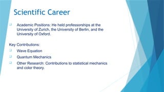 Scientific Career
 Academic Positions: He held professorships at the
University of Zurich, the University of Berlin, and the
University of Oxford.
Key Contributions:
 Wave Equation
 Quantum Mechanics
 Other Research: Contributions to statistical mechanics
and color theory.
 