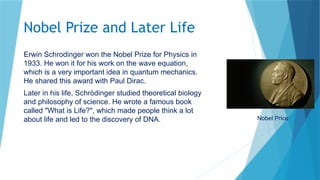 Nobel Prize and Later Life
Erwin Schrodinger won the Nobel Prize for Physics in
1933. He won it for his work on the wave equation,
which is a very important idea in quantum mechanics.
He shared this award with Paul Dirac.
Later in his life, Schrödinger studied theoretical biology
and philosophy of science. He wrote a famous book
called "What is Life?", which made people think a lot
about life and led to the discovery of DNA. Nobel Price
 