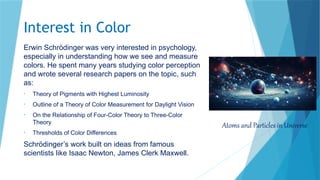 Interest in Color
Erwin Schrödinger was very interested in psychology,
especially in understanding how we see and measure
colors. He spent many years studying color perception
and wrote several research papers on the topic, such
as:
• Theory of Pigments with Highest Luminosity
• Outline of a Theory of Color Measurement for Daylight Vision
• On the Relationship of Four-Color Theory to Three-Color
Theory
• Thresholds of Color Differences
Schrödinger’s work built on ideas from famous
scientists like Isaac Newton, James Clerk Maxwell.
Atoms and Particles in Universe
 