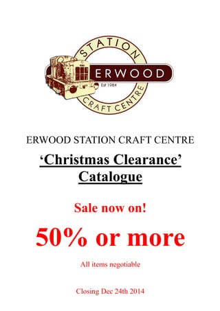 ‘Christmas Clearance’ 
Catalogue 
Sale now on! 
50% or more 
All items negotiable 
Closing Dec 24th 2014 
ERWOOD STATION CRAFT CENTRE  