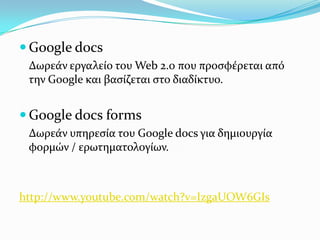  Google docs
 Δωρεϊν εργαλεύο του Web 2.0 που προςφϋρεται από
 την Google και βαςύζεται ςτο διαδύκτυο.


 Google docs forms
 Δωρεϊν υπηρεςύα του Google docs για δημιουργύα
 φορμών / ερωτηματολογύων.



http://www.youtube.com/watch?v=IzgaUOW6GIs
 