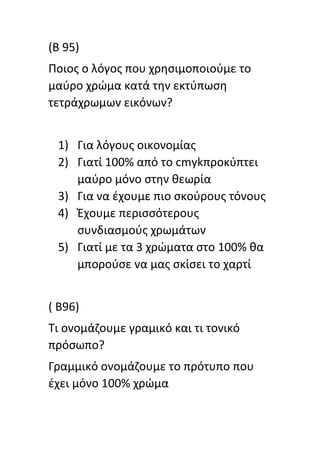 (Β 95)
Ποιοσ ο λόγοσ που χρθςιμοποιοφμε το
μαφρο χρϊμα κατά τθν εκτφπωςθ
τετράχρωμων εικόνων?
1) Για λόγουσ οικονομίασ
2) Γιατί 100% από το cmykπροκφπτει
μαφρο μόνο ςτθν κεωρία
3) Για να ζχουμε πιο ςκοφρουσ τόνουσ
4) Ζχουμε περιςςότερουσ
ςυνδιαςμοφσ χρωμάτων
5) Γιατί με τα 3 χρϊματα ςτο 100% κα
μποροφςε να μασ ςκίςει το χαρτί
( Β96)
Τι ονομάηουμε γραμικό και τι τονικό
πρόςωπο?
Γραμμικό ονομάηουμε το πρότυπο που
ζχει μόνο 100% χρϊμα
 