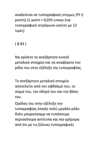 αναλείεται ςε τυπογραφικζσ ςτιγμεσ (Pt ι
points) (1 point = 0,035 cmκαι ζνα
τυπογραφικό τετράγωνο ιςοφτε με 12
τιμζσ)
( Β 83 )
Να ορίςετε το ανεξάρτθτο κινθτό
μεταλικό ςτοιχρίο και να αναφζρετε τον
ρόλο του ςτθν εξζλθξθ τθσ τυπογραφίασ.
Το ανεξάρτθτο μεταλικό ςτοιχείο
αποτελείτε από τον οφκαλμό του, το
ςϊμα του, τον οδθγό του και τθν βάςθ
του.
Oρόλοσ του ςτθν εξζλθξθ τθν
τυπογραφίασ ζπαιξε πολφ μεγάλο ρόλο
διότι μποροφςαμρ να τυπόςουμε
περιςςότερα αντίτυπα και πιο γριγορα
από ότι με τισ ξφλινεσ τυπογραφικζσ
 
