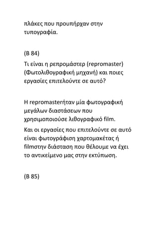 πλάκεσ που προυπιρχαν ςτθν
τυπογραφία.
(Β 84)
Τι είναι θ ρεπρομάςτερ (repromaster)
(Φωτολικογραφικι μθχανι) και ποιεσ
εργαςίεσ επιτελοφντε ςε αυτό?
Η repromasterιταν μία φωτογραφικι
μεγάλων διαςτάςεων που
χρθςιμοποιοφςε λικογραφικό film.
Και οι εργαςίεσ που επιτελοφντε ςε αυτό
είναι φωτογράφιςθ χαρτομακζτασ ι
filmςτθν διάςταςθ που κζλουμε να ζχει
το αντικείμενο μασ ςτθν εκτφπωςθ.
(B 85)
 