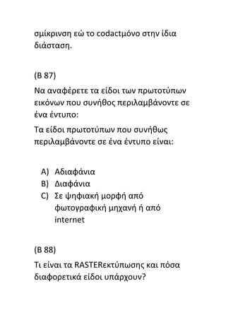 ςμίκρινςθ εϊ το codactμόνο ςτθν ίδια
διάςταςθ.
(B 87)
Να αναφζρετε τα είδοι των πρωτοτφπων
εικόνων που ςυνικοσ περιλαμβάνοντε ςε
ζνα ζντυπο:
Τα είδοι πρωτοτφπων που ςυνικωσ
περιλαμβάνοντε ςε ζνα ζντυπο είναι:
A) Αδιαφάνια
B) Διαφάνια
C) Σε ψθφιακι μορφι από
φωτογραφικι μθχανι ι από
internet
(B 88)
Τι είναι τα RASTERεκτφπωςθσ και πόςα
διαφορετικά είδοι υπάρχουν?
 