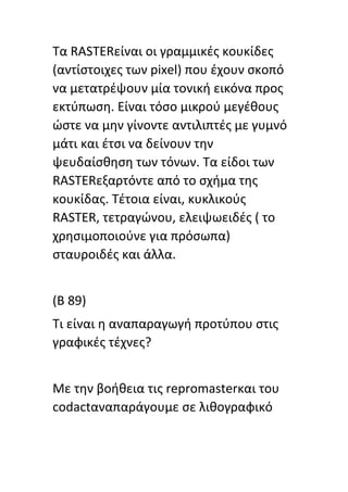 Τα RASTERείναι οι γραμμικζσ κουκίδεσ
(αντίςτοιχεσ των pixel) που ζχουν ςκοπό
να μετατρζψουν μία τονικι εικόνα προσ
εκτφπωςθ. Είναι τόςο μικροφ μεγζκουσ
ϊςτε να μθν γίνοντε αντιλιπτζσ με γυμνό
μάτι και ζτςι να δείνουν τθν
ψευδαίςκθςθ των τόνων. Τα είδοι των
RASTERεξαρτόντε από το ςχιμα τθσ
κουκίδασ. Τζτοια είναι, κυκλικοφσ
RASTER, τετραγϊνου, ελειψωειδζσ ( το
χρθςιμοποιοφνε για πρόςωπα)
ςταυροιδζσ και άλλα.
(Β 89)
Τι είναι θ αναπαραγωγι προτφπου ςτισ
γραφικζσ τζχνεσ?
Με τθν βοικεια τισ repromasterκαι του
codactαναπαράγουμε ςε λικογραφικό
 