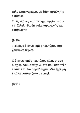 φιλμ ϊςτε να κάνουμε βάςθ αυτϊν, τισ
εκτφπωσ
Τικζσ πλάκεσ για τθν δθμιουργία με τθν
κατάλλθλθ διαδικαςία παραγωγισ και
εκτφπωςθσ.
(Β 90)
Τι είναι ο διαχωριςμόσ πρωτφπου ςτισ
γραφικζσ τζχνεσ.
Ο διαχωριςμόσ πρωτφπου είναι ςτο να
διαχωρίςουμε τα χρϊματα που απαιτεί θ
εκτφπωςθ. Για παράδειγμα. Μία ζχρωμθ
εικόνα διαχορίηεται ςε cmyk.
(B 91)
 