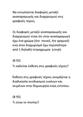 Να εντωπίςεται διαφορζσ μεταξφ
αναπαραγωγισ και διαχοριςμοφ ςτισ
γραφικζσ τζχνεσ.
Οι διαφορζσ μεταξφ αναπαραγωγισ και
διαχοριςμοφ είναι ότι ςτθν αναπαραγωγι
ζχω ζνα χρϊμα (ιτε τονικό, ιτε γραμικό)
ενϊ ςτον διαχωριςμό ζχω περιςςότερο
από 1 δθλαδι τετραχρωμία (cmyk)
(B 92)
Tι καλείται ζκκεςθ ςτισ γραφικζσ τζχνεσ?
Ζκκεςθ ςτισ γραφικζσ τζχνεσ ονομάηεται θ
διαδικαςία ςυνδιαςμοφ εικόνων και
κειμζνων ςτθν δθμιουργία ενϊσ εντφπου.
(Β 93)
Τι είναι το montaz?
 
