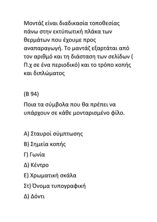 Μοντάη είναι διαδικαςία τοποκεςίασ
πάνω ςτθν εκτφπωτικι πλάκα των
κερμάτων που ζχουμε προσ
αναπαραγωγι. Το μαντάη εξαρτάται από
τον αρικμό και τθ διάςταςθ των ςελίδων (
Π.χ ςε ζνα περιοδικό) και το τρόπο κοπισ
και διπλϊματοσ
(Β 94)
Ποια τα ςφμβολα που κα πρζπει να
υπάρχουν ςε κάκε μονταριςμζνο φίλο.
Α) Σταυροί ςφμπτωςθσ
Β) Σθμεία κοπισ
Γ) Γωνία
Δ) Κζντρο
Ε) Χρωματικι ςκάλα
Στ) Όνομα τυπογραφικι
Δ) Δόντι
 