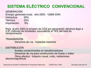 SISTEMA ELÉCTRICO  CONVENCIONAL GENERACIÓN Energía generada bruta  año 2003:  12666 GWh Hidráulica: 56% Térmica:  35% Importación:   9% Para  el año 2003 la emisión de CO2 por generación eléctrica llegó a 2,91 millones de toneladas, equivalente al 16% del total de contaminación. TRANSMISIÓN Derechos de vía.  Impactos menores DISTRIBUCIÓN Aceites contaminantes en transformadores Derechos de vía para construcción de líneas y redes Otros efectos:  Impacto visual, ruido, radiaciones  electromagnéticas Sistemas de Gestión Ambiental en Empresas Eléctricas CIEEPI Nov 2004    Santiago Sánchez M. 