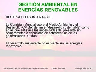 GESTIÓN AMBIENTAL EN ENERGÍAS RENOVABLES DESARROLLO SUSTENTABLE La Comisión Mundial sobre el Medio Ambiente y el Desarrollo (CMMA) define el “desarrollo sustentable” como aquel que satisface las necesidades del presente sin comprometer la capacidad de satisfacer las de las generaciones  futuras. El desarrollo sustentable no es viable sin las energías renovables Sistemas de Gestión Ambiental en Empresas Eléctricas CIEEPI Nov 2004    Santiago Sánchez M. 