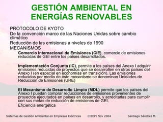 GESTIÓN AMBIENTAL EN ENERGÍAS RENOVABLES PROTOCOLO DE KYOTO De la convención marco de las Naciones Unidas sobre cambio climático Reducción de las emisiones a niveles de 1990 MECANISMOS Comercio Internacional de Emisiones (CIE) , comercio de emisiones reducidas de GEI entre los países desarrollados.  Implementación Conjunta (IC) , permite a los países del Anexo I adquirir emisiones reducidas de proyectos que se desarrollen en otros países del Anexo I (en especial en economías en transición). Las emisiones reducidas por medio de éste mecanismo se denominan Unidades de Reducción de Emisiones (URE)  El Mecanismo de Desarrollo Limpio (MDL)  permite que los países del Anexo I puedan comprar reducciones de emisiones provenientes de proyectos ejecutados en países en desarrollo, y acreditarlas para cumplir con sus metas de reducción de emisiones de GEI.  Eficiencia energética Sistemas de Gestión Ambiental en Empresas Eléctricas CIEEPI Nov 2004    Santiago Sánchez M. 