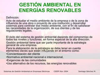 GESTIÓN AMBIENTAL EN ENERGÍAS RENOVABLES Definición:  Acto de estudiar el medio ambiente de la empresa o de la zona de influencia de una obra o proyecto de una institución y desarrollar sistemas para controlar ese medio ambiente, con el fin de satisfacer las necesidades de la organización, de sus clientes y de las regulaciones legales. El éxito del sistema de gestión ambiental depende del compromiso de todos los niveles y funciones, en forma especial de la alta dirección. Gestión ambiental tiene que ser parte importante de la estrategia general de una empresa.  Para la elaboración de la estrategia se debe tener en cuenta elementos claves que están influyendo en el entorno como:  Concientización del cliente  Normativa ambiental nacional e internacional,  Exigencias de las comunidades  Uso alternativo de los recursos, las energías renovables Sistemas de Gestión Ambiental en Empresas Eléctricas CIEEPI Nov 2004    Santiago Sánchez M. 