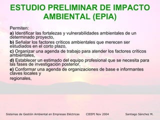 ESTUDIO PRELIMINAR DE IMPACTO AMBIENTAL (EPIA) Permiten: a)  Identificar las fortalezas y vulnerabilidades ambientales de un determinado proyecto, b)  Señalar los factores críticos ambientales que merecen ser estudiados en el corto plazo, c)  Organizar una agenda de trabajo para atender los factores críticos ambientales,  d)  Establecer un estimado del equipo profesional que se necesita para las fases de investigación posterior, e)  Conformar una agenda de organizaciones de base e informantes claves locales y regionales, Sistemas de Gestión Ambiental en Empresas Eléctricas CIEEPI Nov 2004    Santiago Sánchez M. 