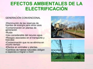 EFECTOS AMBIENTALES DE LA ELECTRIFICACIÓN GENERACIÓN CONVENCIONAL Disminución de las reservas de fuentes de energía para otros usos Contaminación en plantas de generación Ruido Uso considerable del recurso agua  Riesgos asociados en el transporte y trasvase Contaminación que no se elimina en mucho tiempo Efectos en animales y plantas.  Cambios de hábitat naturales obligan a especies a migrar o morir  