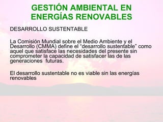 GESTIÓN AMBIENTAL EN ENERGÍAS RENOVABLES DESARROLLO SUSTENTABLE La Comisión Mundial sobre el Medio Ambiente y el Desarrollo (CMMA) define el “desarrollo sustentable” como aquel que satisface las necesidades del presente sin comprometer la capacidad de satisfacer las de las generaciones  futuras. El desarrollo sustentable no es viable sin las energías renovables 