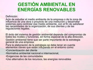 GESTIÓN AMBIENTAL EN ENERGÍAS RENOVABLES Definición:  Acto de estudiar el medio ambiente de la empresa o de la zona de influencia de una obra o proyecto de una institución y desarrollar sistemas para controlar ese medio ambiente, con el fin de satisfacer las necesidades de la organización, de sus clientes y de las regulaciones legales. El éxito del sistema de gestión ambiental depende del compromiso de todos los niveles y funciones, en forma especial de la alta dirección. Gestión ambiental tiene que ser parte importante de la estrategia general de una empresa.  Para la elaboración de la estrategia se debe tener en cuenta elementos claves que están influyendo en el entorno como:  Concientización del cliente  Normativa ambiental nacional e internacional,  Exigencias de las comunidades  Uso alternativo de los recursos, las energías renovables 