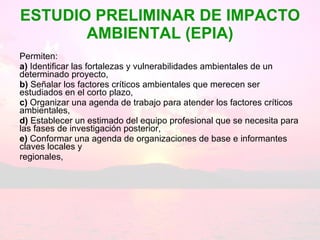 ESTUDIO PRELIMINAR DE IMPACTO AMBIENTAL (EPIA) Permiten: a)  Identificar las fortalezas y vulnerabilidades ambientales de un determinado proyecto, b)  Señalar los factores críticos ambientales que merecen ser estudiados en el corto plazo, c)  Organizar una agenda de trabajo para atender los factores críticos ambientales,  d)  Establecer un estimado del equipo profesional que se necesita para las fases de investigación posterior, e)  Conformar una agenda de organizaciones de base e informantes claves locales y regionales, 