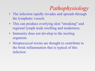 Pathophysiology
• The infection rapidly invades and spreads through
the lymphatic vessels.
• This can produce overlying skin "streaking" and
regional lymph node swelling and tenderness.
• Immunity does not develop to the inciting
organism.
• Streptococcal toxins are thought to contribute to
the brisk inflammation that is typical of this
infection
 