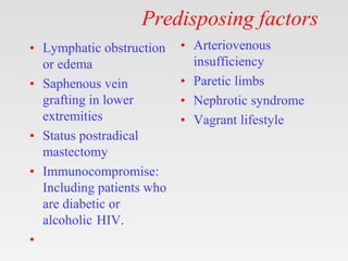 Predisposing factors
• Lymphatic obstruction
or edema
• Saphenous vein
grafting in lower
extremities
• Status postradical
mastectomy
• Immunocompromise:
Including patients who
are diabetic or
alcoholic HIV.
•
• Arteriovenous
insufficiency
• Paretic limbs
• Nephrotic syndrome
• Vagrant lifestyle
 