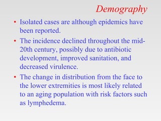 Demography
• Isolated cases are although epidemics have
been reported.
• The incidence declined throughout the mid-
20th century, possibly due to antibiotic
development, improved sanitation, and
decreased virulence.
• The change in distribution from the face to
the lower extremities is most likely related
to an aging population with risk factors such
as lymphedema.
 