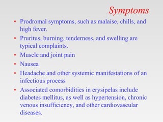 Symptoms
• Prodromal symptoms, such as malaise, chills, and
high fever.
• Pruritus, burning, tenderness, and swelling are
typical complaints.
• Muscle and joint pain
• Nausea
• Headache and other systemic manifestations of an
infectious process
• Associated comorbidities in erysipelas include
diabetes mellitus, as well as hypertension, chronic
venous insufficiency, and other cardiovascular
diseases.
 