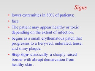 Signs
• lower extremities in 80% of patients;
• face
• The patient may appear healthy or toxic
depending on the extent of infection.
• begins as a small erythematous patch that
progresses to a fiery-red, indurated, tense,
and shiny plaque.
• Step sign- classically a sharply raised
border with abrupt demarcation from
healthy skin .
 
