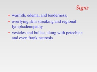 Signs
• warmth, edema, and tenderness,
• overlying skin streaking and regional
lymphadenopathy
• vesicles and bullae, along with petechiae
and even frank necrosis
 